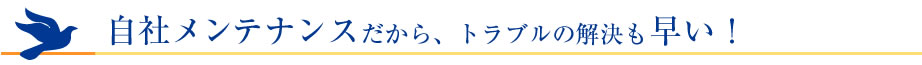 自社メンテナンスだから、トラブルの解決も早い！