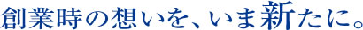 創業時の想いを、いま新たに。