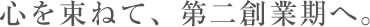 心を束ねて、第二創業期へ。